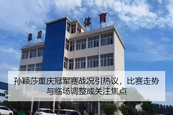 孙颖莎重庆冠军赛战况引热议，比赛走势与临场调整成关注焦点
