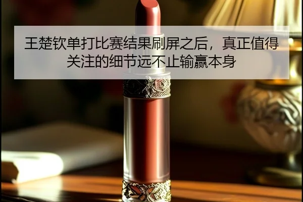 王楚钦单打比赛结果刷屏之后，真正值得关注的细节远不止输赢本身（kaiyun）